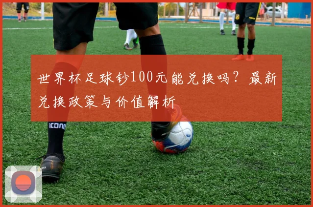 世界杯足球钞100元能兑换吗？最新兑换政策与价值解析
