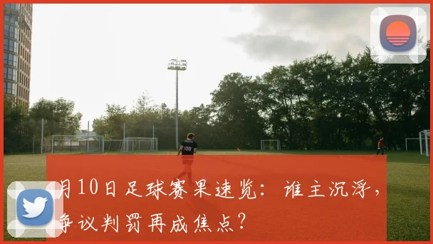 月10日足球赛果速览：谁主沉浮，争议判罚再成焦点？
