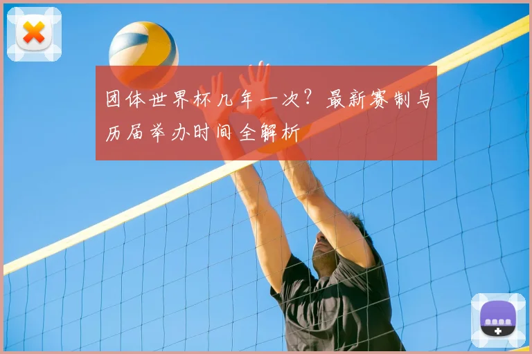 团体世界杯几年一次？最新赛制与历届举办时间全解析
