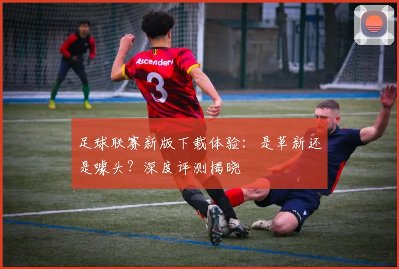 足球联赛新版下载体验：是革新还是噱头？深度评测揭晓