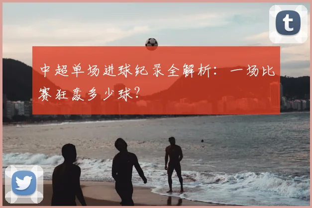 中超单场进球纪录全解析：一场比赛狂轰多少球？